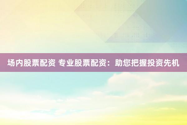 场内股票配资 专业股票配资：助您把握投资先机