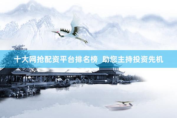 十大网抢配资平台排名榜  助您主持投资先机