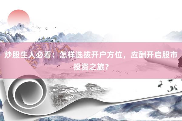 炒股生人必看：怎样选拔开户方位，应酬开启股市投资之旅？