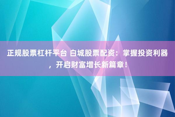 正规股票杠杆平台 白城股票配资：掌握投资利器，开启财富增长新篇章！
