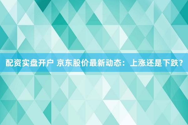 配资实盘开户 京东股价最新动态：上涨还是下跌？