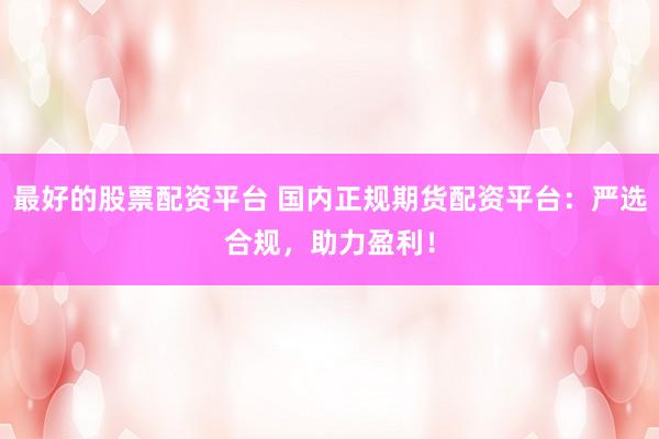 最好的股票配资平台 国内正规期货配资平台：严选合规，助力盈利！