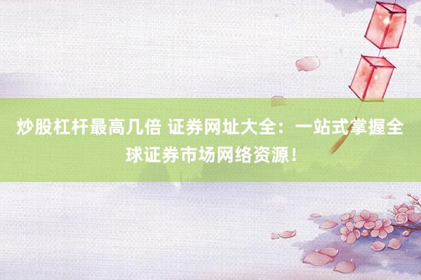 炒股杠杆最高几倍 证券网址大全：一站式掌握全球证券市场网络资源！