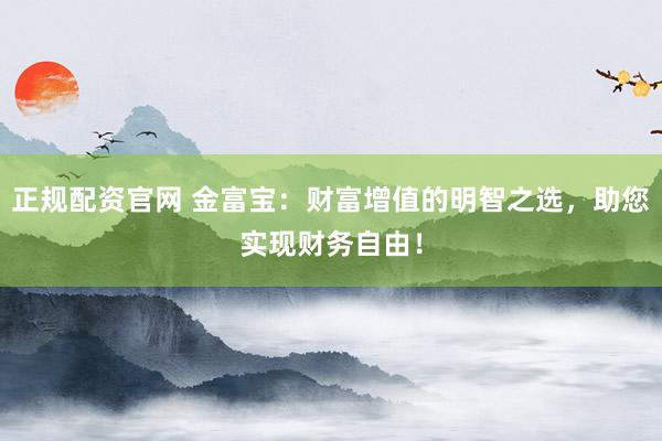 正规配资官网 金富宝：财富增值的明智之选，助您实现财务自由！