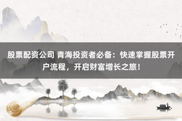 股票配资公司 青海投资者必备：快速掌握股票开户流程，开启财富增长之旅！