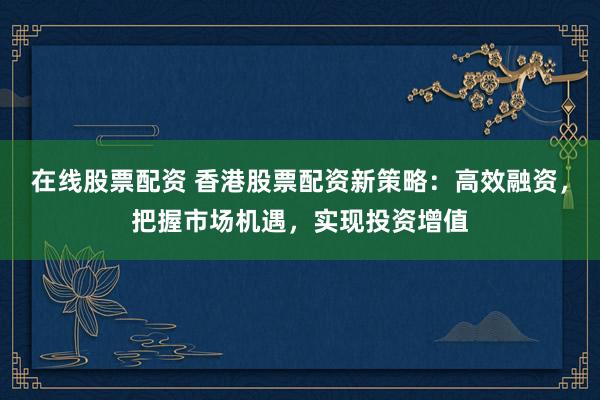 在线股票配资 香港股票配资新策略：高效融资，把握市场机遇，实现投资增值