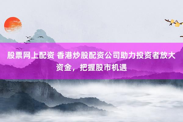 股票网上配资 香港炒股配资公司助力投资者放大资金，把握股市机遇