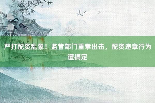 严打配资乱象！监管部门重拳出击，配资违章行为遭搞定