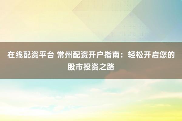在线配资平台 常州配资开户指南：轻松开启您的股市投资之路