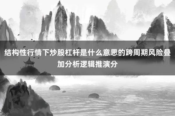 结构性行情下炒股杠杆是什么意思的跨周期风险叠加分析逻辑推演分