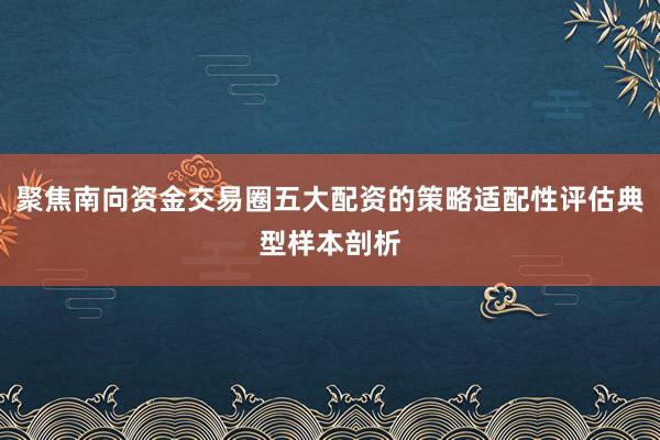 聚焦南向资金交易圈五大配资的策略适配性评估典型样本剖析