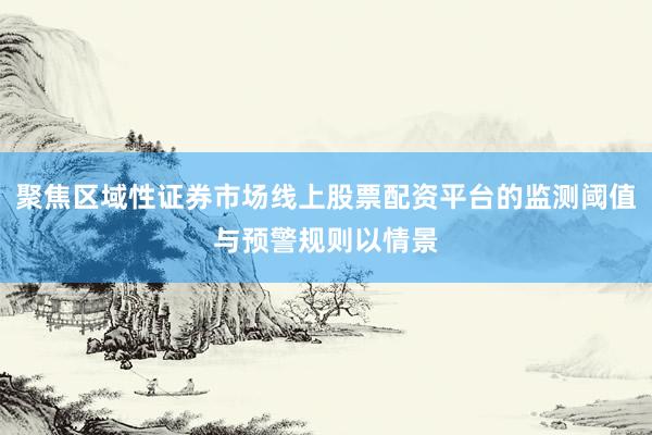 聚焦区域性证券市场线上股票配资平台的监测阈值与预警规则以情景
