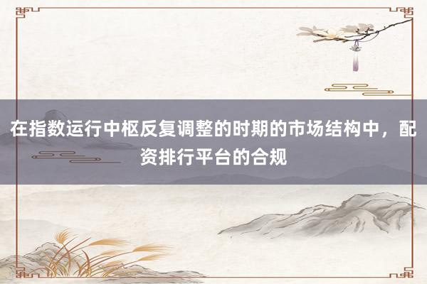 在指数运行中枢反复调整的时期的市场结构中，配资排行平台的合规