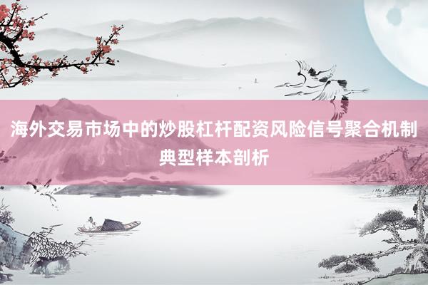 海外交易市场中的炒股杠杆配资风险信号聚合机制典型样本剖析