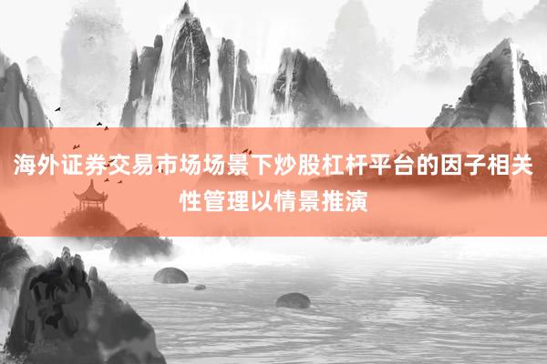 海外证券交易市场场景下炒股杠杆平台的因子相关性管理以情景推演