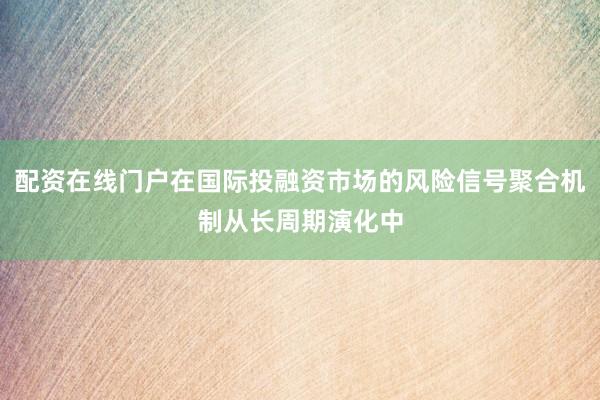 配资在线门户在国际投融资市场的风险信号聚合机制从长周期演化中