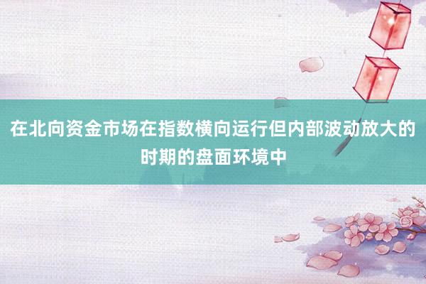 在北向资金市场在指数横向运行但内部波动放大的时期的盘面环境中