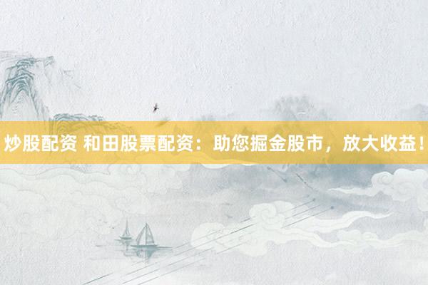 炒股配资 和田股票配资：助您掘金股市，放大收益！