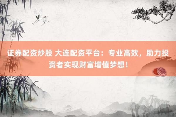 证券配资炒股 大连配资平台：专业高效，助力投资者实现财富增值梦想！