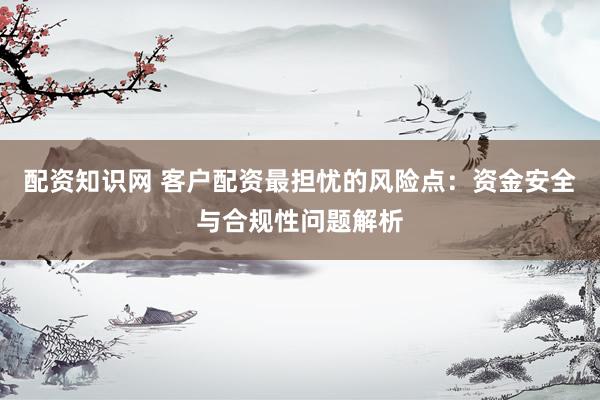 配资知识网 客户配资最担忧的风险点：资金安全与合规性问题解析