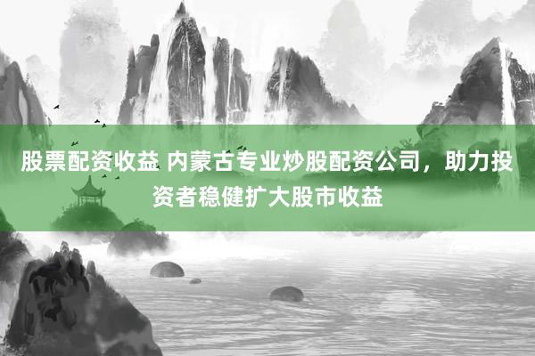 股票配资收益 内蒙古专业炒股配资公司，助力投资者稳健扩大股市收益