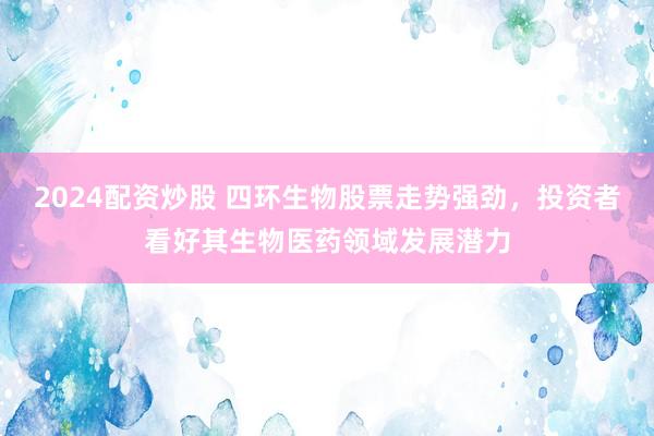2024配资炒股 四环生物股票走势强劲，投资者看好其生物医药领域发展潜力