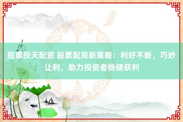 股票按天配资 股票配资新策略：利好不断，巧妙让利，助力投资者稳健获利