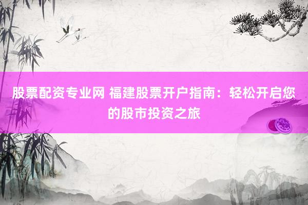 股票配资专业网 福建股票开户指南：轻松开启您的股市投资之旅