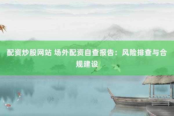配资炒股网站 场外配资自查报告：风险排查与合规建设