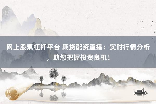 网上股票杠杆平台 期货配资直播：实时行情分析，助您把握投资良机！
