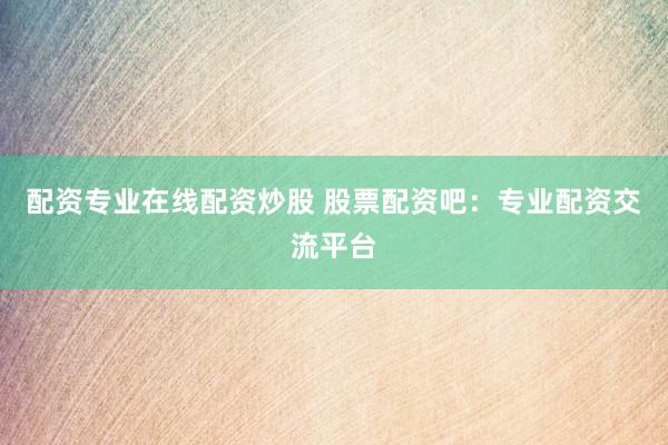 配资专业在线配资炒股 股票配资吧：专业配资交流平台