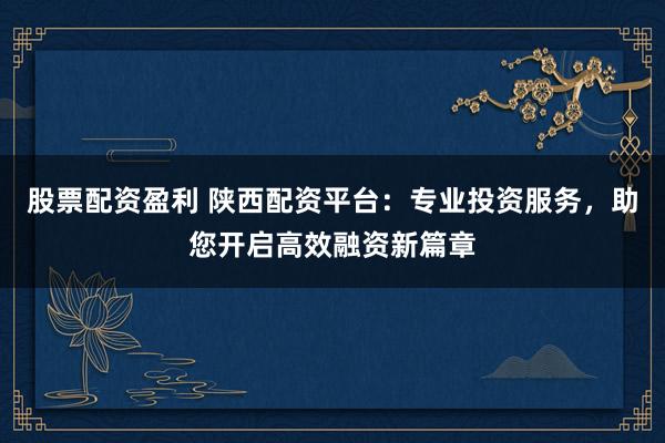 股票配资盈利 陕西配资平台：专业投资服务，助您开启高效融资新篇章