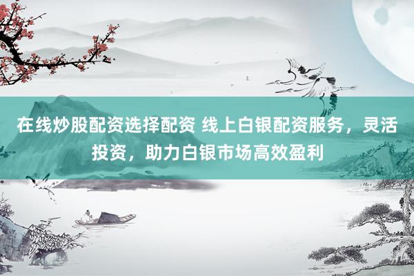 在线炒股配资选择配资 线上白银配资服务，灵活投资，助力白银市场高效盈利