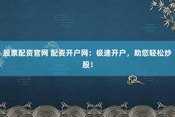 股票配资官网 配资开户网：极速开户，助您轻松炒股！