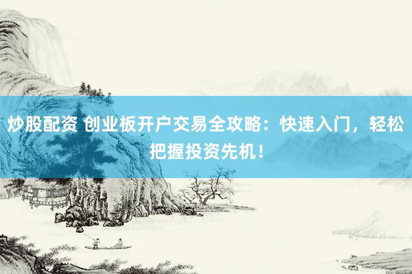 炒股配资 创业板开户交易全攻略：快速入门，轻松把握投资先机！
