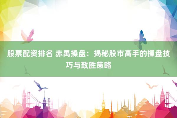 股票配资排名 赤禹操盘：揭秘股市高手的操盘技巧与致胜策略